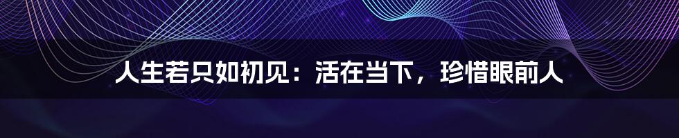 人生若只如初见：活在当下，珍惜眼前人