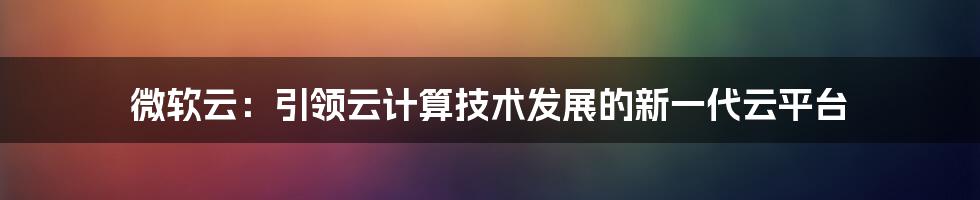 微软云：引领云计算技术发展的新一代云平台