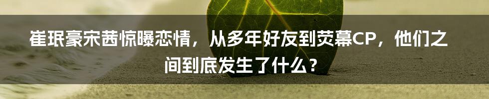 崔珉豪宋茜惊曝恋情，从多年好友到荧幕CP，他们之间到底发生了什么？