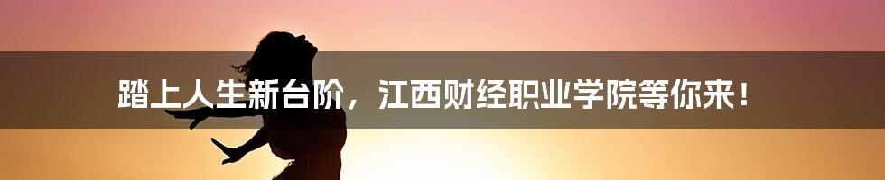 踏上人生新台阶，江西财经职业学院等你来！