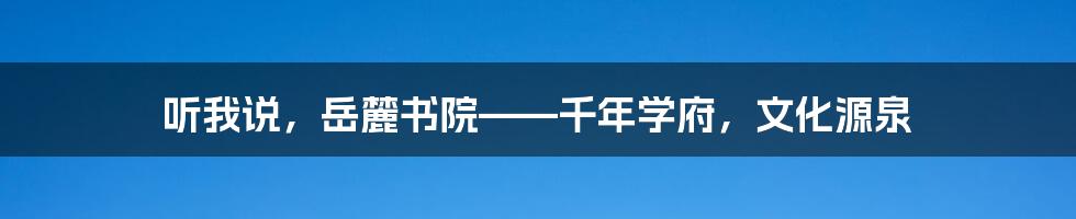 听我说，岳麓书院——千年学府，文化源泉