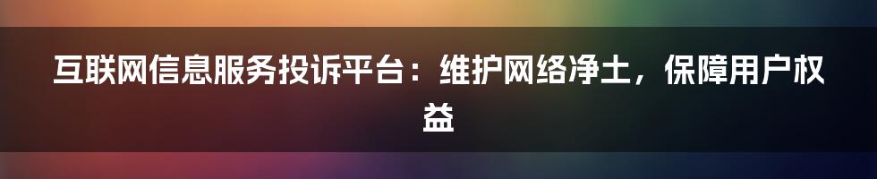 互联网信息服务投诉平台：维护网络净土，保障用户权益