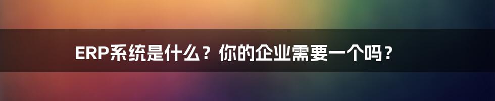 ERP系统是什么？你的企业需要一个吗？