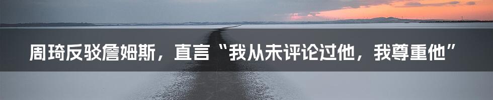 周琦反驳詹姆斯，直言“我从未评论过他，我尊重他”