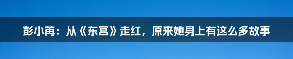 彭小苒：从《东宫》走红，原来她身上有这么多故事