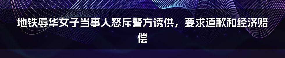 地铁辱华女子当事人怒斥警方诱供，要求道歉和经济赔偿