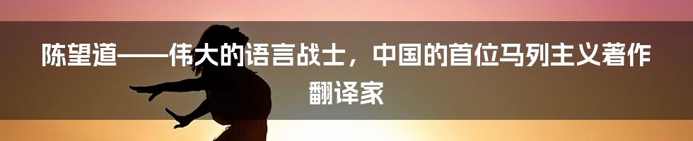 陈望道——伟大的语言战士，中国的首位马列主义著作翻译家