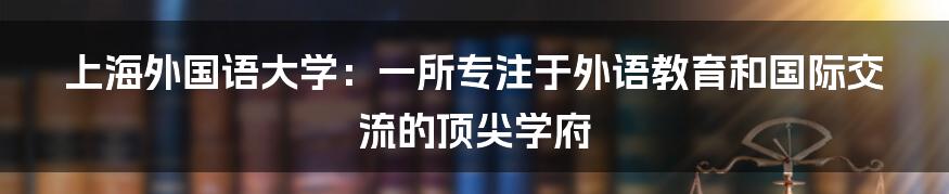 上海外国语大学：一所专注于外语教育和国际交流的顶尖学府