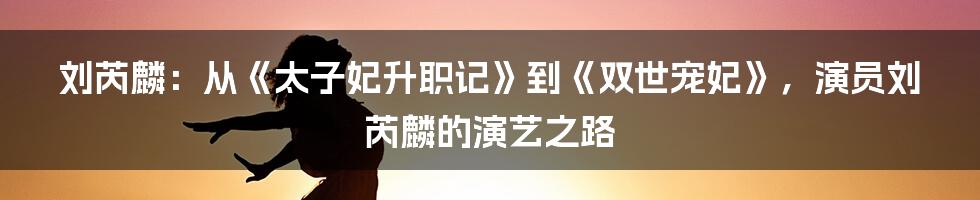 刘芮麟：从《太子妃升职记》到《双世宠妃》，演员刘芮麟的演艺之路