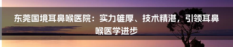 东莞国境耳鼻喉医院：实力雄厚、技术精湛，引领耳鼻喉医学进步