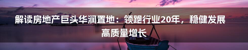 解读房地产巨头华润置地：领跑行业20年，稳健发展高质量增长