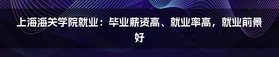 上海海关学院就业：毕业薪资高、就业率高，就业前景好