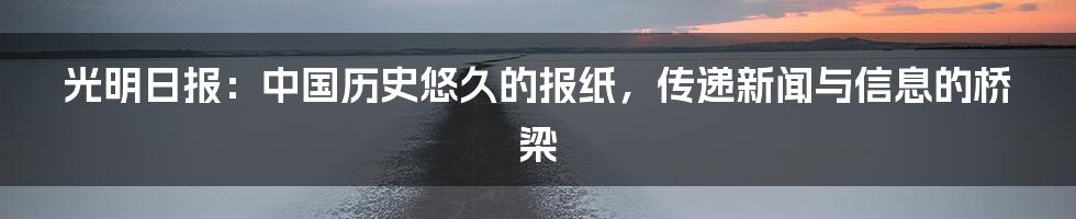 光明日报：中国历史悠久的报纸，传递新闻与信息的桥梁