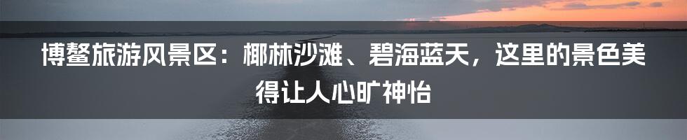 博鳌旅游风景区：椰林沙滩、碧海蓝天，这里的景色美得让人心旷神怡