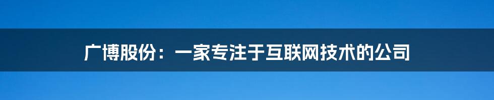 广博股份：一家专注于互联网技术的公司