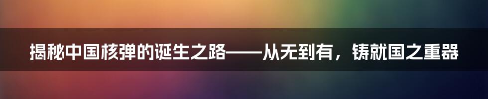 揭秘中国核弹的诞生之路——从无到有，铸就国之重器