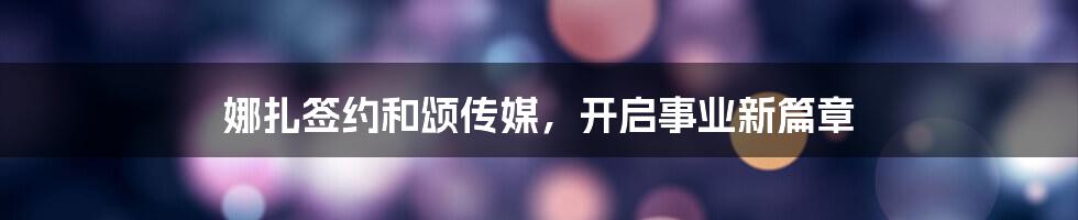 娜扎签约和颂传媒，开启事业新篇章