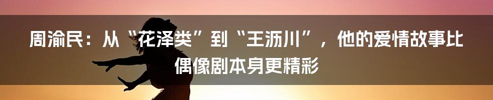 周渝民：从“花泽类”到“王沥川”，他的爱情故事比偶像剧本身更精彩