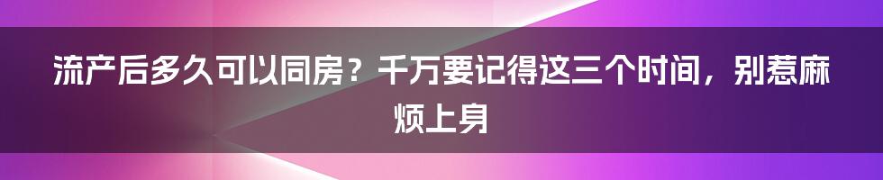 流产后多久可以同房？千万要记得这三个时间，别惹麻烦上身