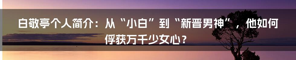 白敬亭个人简介：从“小白”到“新晋男神”，他如何俘获万千少女心？