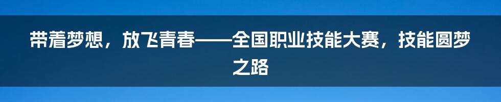 带着梦想，放飞青春——全国职业技能大赛，技能圆梦之路