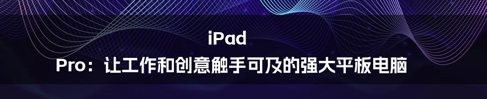 iPad Pro：让工作和创意触手可及的强大平板电脑