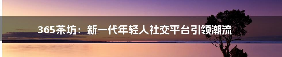 365茶坊：新一代年轻人社交平台引领潮流