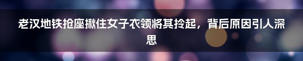 老汉地铁抢座揪住女子衣领将其拎起，背后原因引人深思