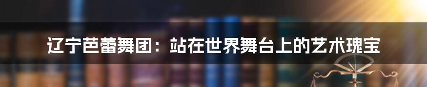 辽宁芭蕾舞团：站在世界舞台上的艺术瑰宝