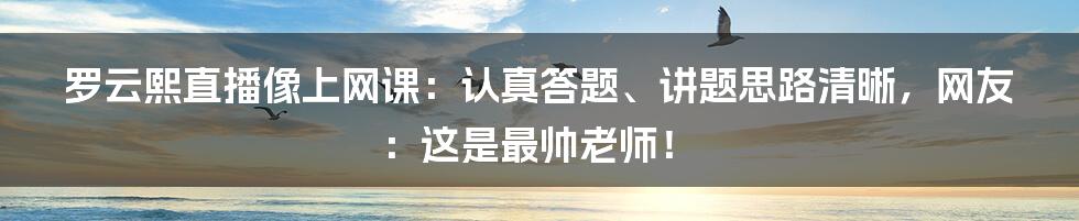 罗云熙直播像上网课：认真答题、讲题思路清晰，网友：这是最帅老师！