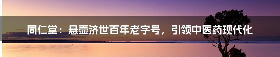 同仁堂：悬壶济世百年老字号，引领中医药现代化