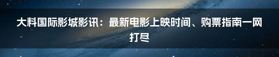 大料国际影城影讯：最新电影上映时间、购票指南一网打尽