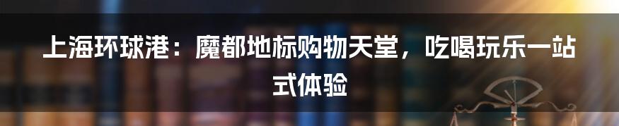 上海环球港：魔都地标购物天堂，吃喝玩乐一站式体验