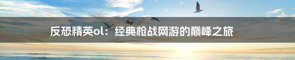 反恐精英ol：经典枪战网游的巅峰之旅