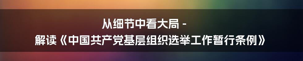 从细节中看大局 - 解读《中国共产党基层组织选举工作暂行条例》