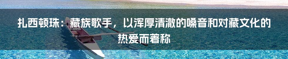 扎西顿珠：藏族歌手，以浑厚清澈的嗓音和对藏文化的热爱而著称