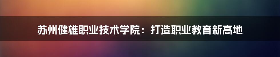 苏州健雄职业技术学院：打造职业教育新高地