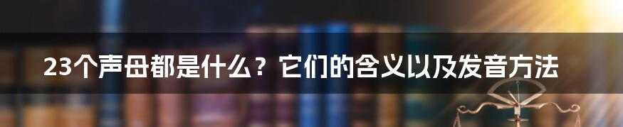 23个声母都是什么？它们的含义以及发音方法