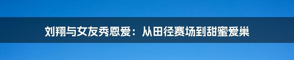 刘翔与女友秀恩爱：从田径赛场到甜蜜爱巢