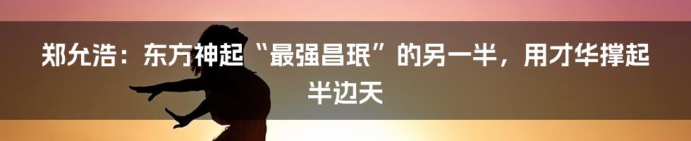 郑允浩：东方神起“最强昌珉”的另一半，用才华撑起半边天