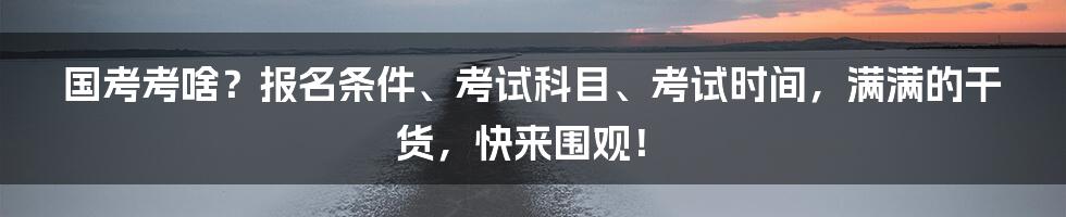 国考考啥？报名条件、考试科目、考试时间，满满的干货，快来围观！