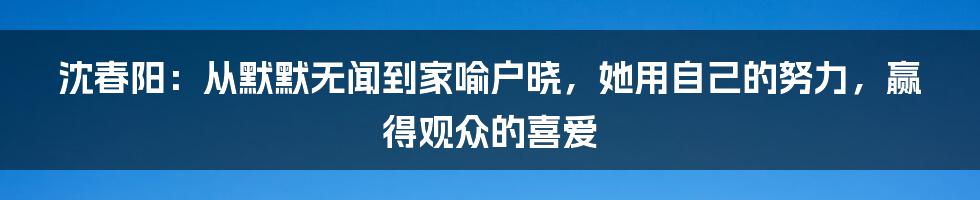 沈春阳：从默默无闻到家喻户晓，她用自己的努力，赢得观众的喜爱