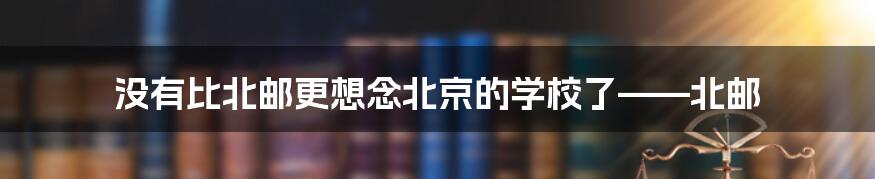 没有比北邮更想念北京的学校了——北邮