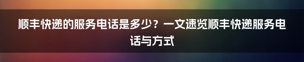 顺丰快递的服务电话是多少？一文速览顺丰快递服务电话与方式