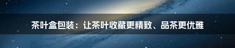 茶叶盒包装：让茶叶收藏更精致、品茶更优雅