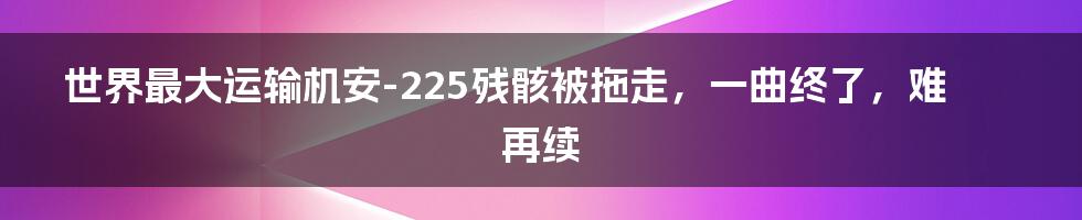 世界最大运输机安-225残骸被拖走，一曲终了，难再续