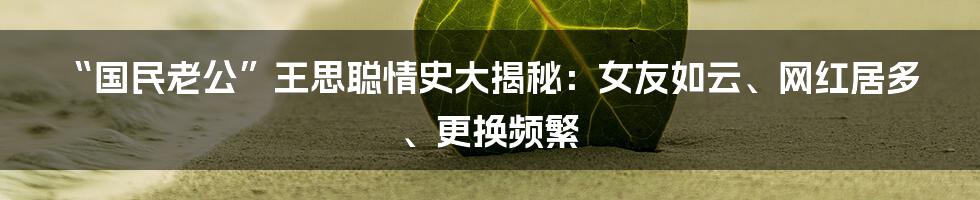 “国民老公”王思聪情史大揭秘：女友如云、网红居多、更换频繁