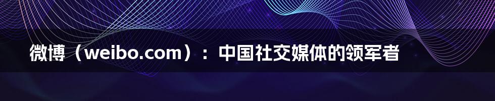 微博（weibo.com）：中国社交媒体的领军者