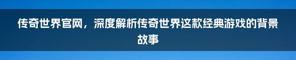 传奇世界官网，深度解析传奇世界这款经典游戏的背景故事