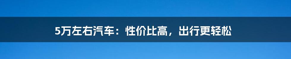 5万左右汽车：性价比高，出行更轻松